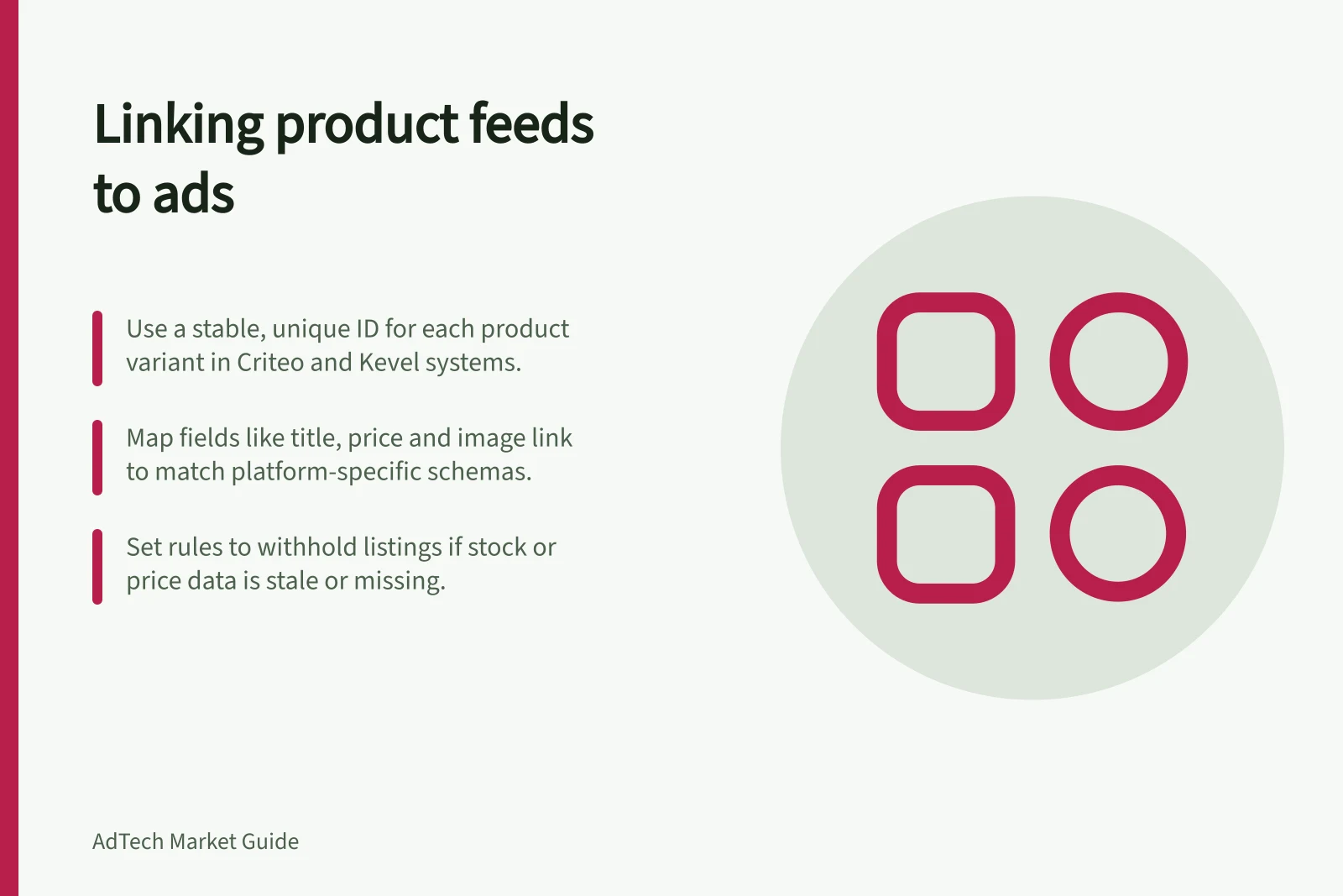 Linking product feeds to ads: Use a stable, unique ID for each product variant in Criteo and Kevel systems.; Map fields like title, price and image link to match platform-specific schemas.; Set rules to withhold listings if stock or price data is stale or missing.