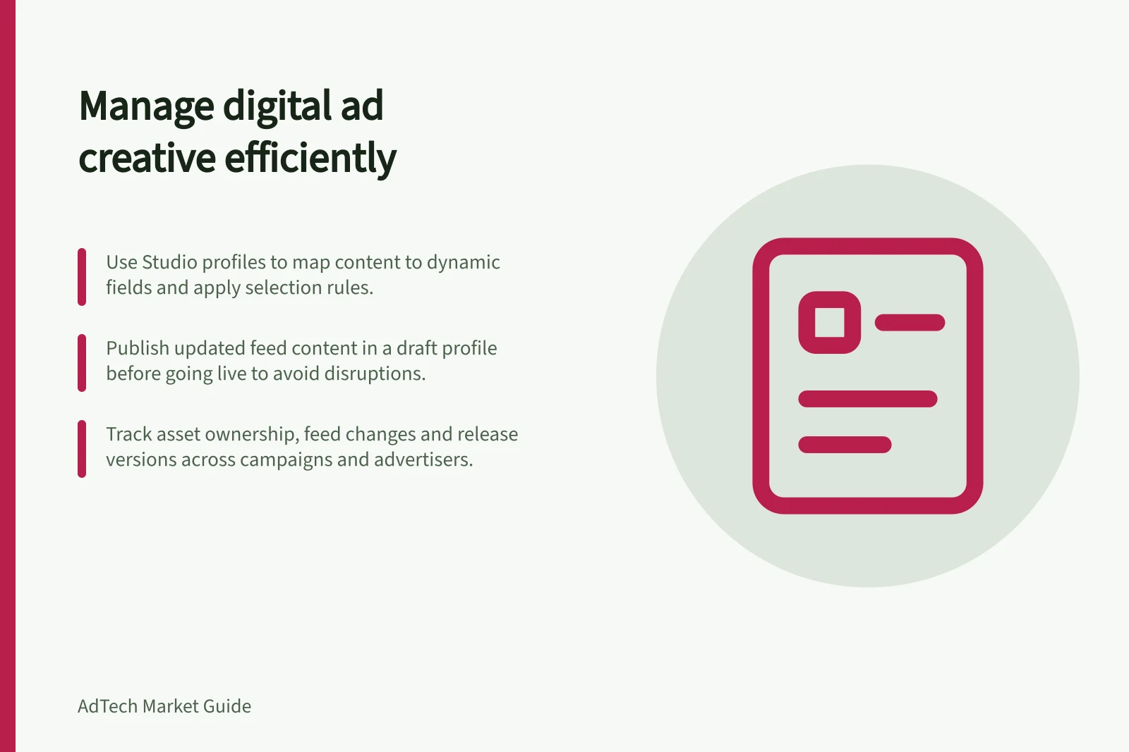 Manage digital ad creative efficiently: Use Studio profiles to map content to dynamic fields and apply selection rules.; Publish updated feed content in a draft profile before going live to avoid disruptions.; Track asset ownership, feed changes and release versions across campaigns and advertisers.