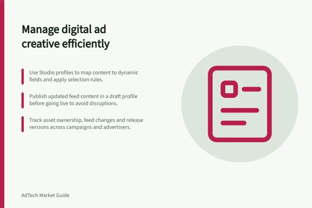 Manage digital ad creative efficiently: Use Studio profiles to map content to dynamic fields and apply selection rules.; Publish updated feed content in a draft profile before going live to avoid disruptions.; Track asset ownership, feed changes and release versions across campaigns and advertisers. Creative management technology