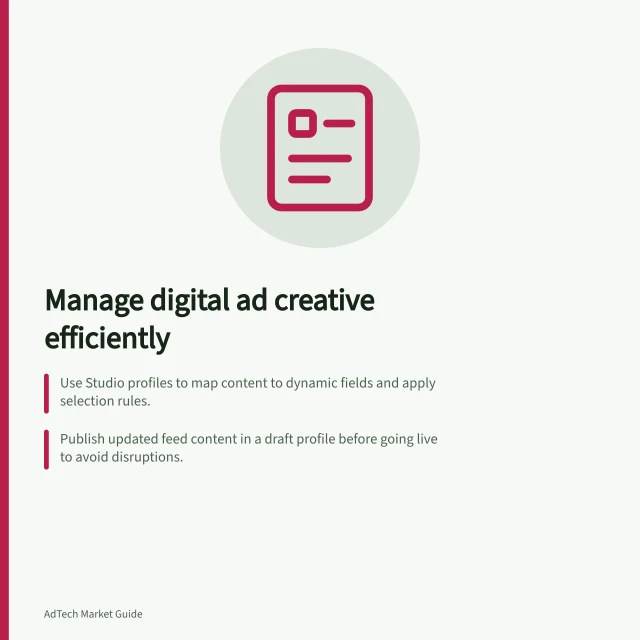 Manage digital ad creative efficiently: Use Studio profiles to map content to dynamic fields and apply selection rules.; Publish updated feed content in a draft profile before going live to avoid disruptions.; Track asset ownership, feed changes and release versions across campaigns and advertisers. Creative management technology