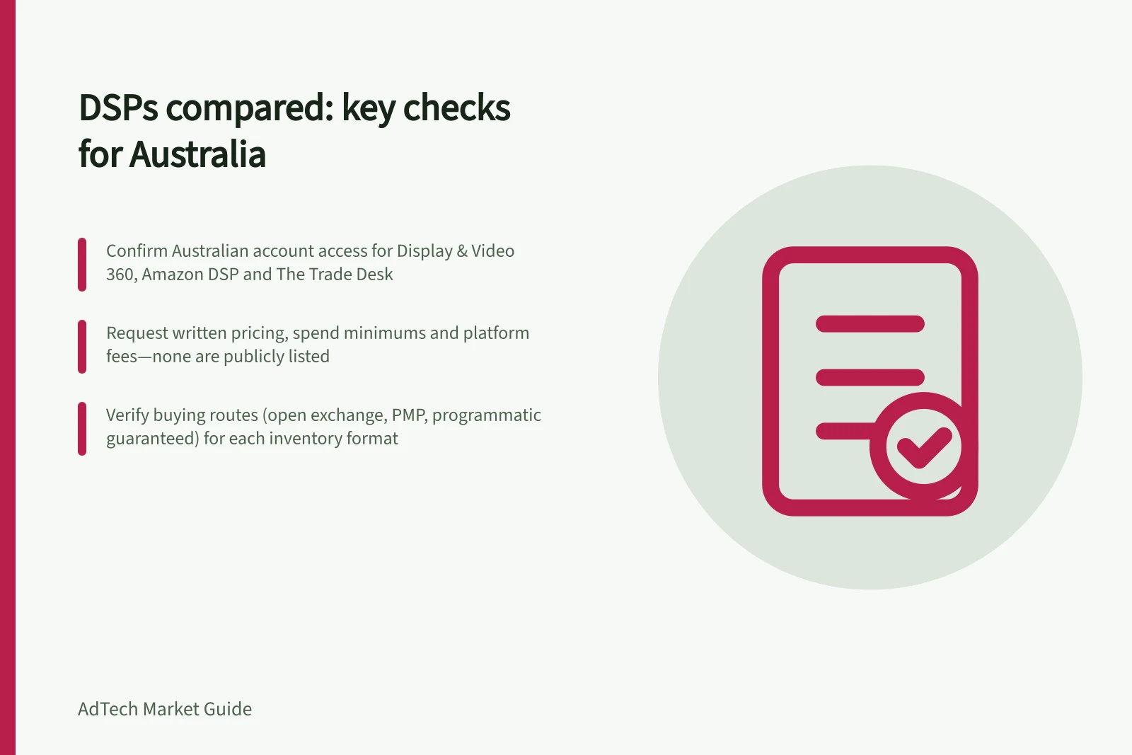 DSPs compared: key checks for Australia: Confirm Australian account access for Display & Video 360, Amazon DSP and The Trade Desk; Request written pricing, spend minimums and platform fees—none are publicly listed; Verify buying routes (open exchange, PMP, programmatic guaranteed) for each inventory format