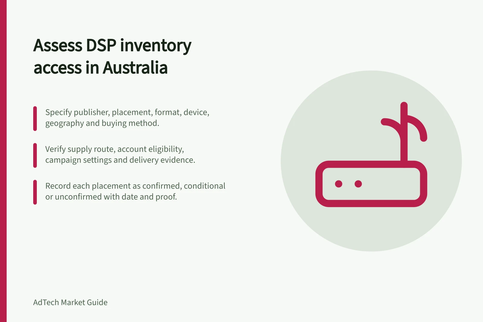 Assess DSP inventory access in Australia: Specify publisher, placement, format, device, geography and buying method.; Verify supply route, account eligibility, campaign settings and delivery evidence.; Record each placement as confirmed, conditional or unconfirmed with date and proof.