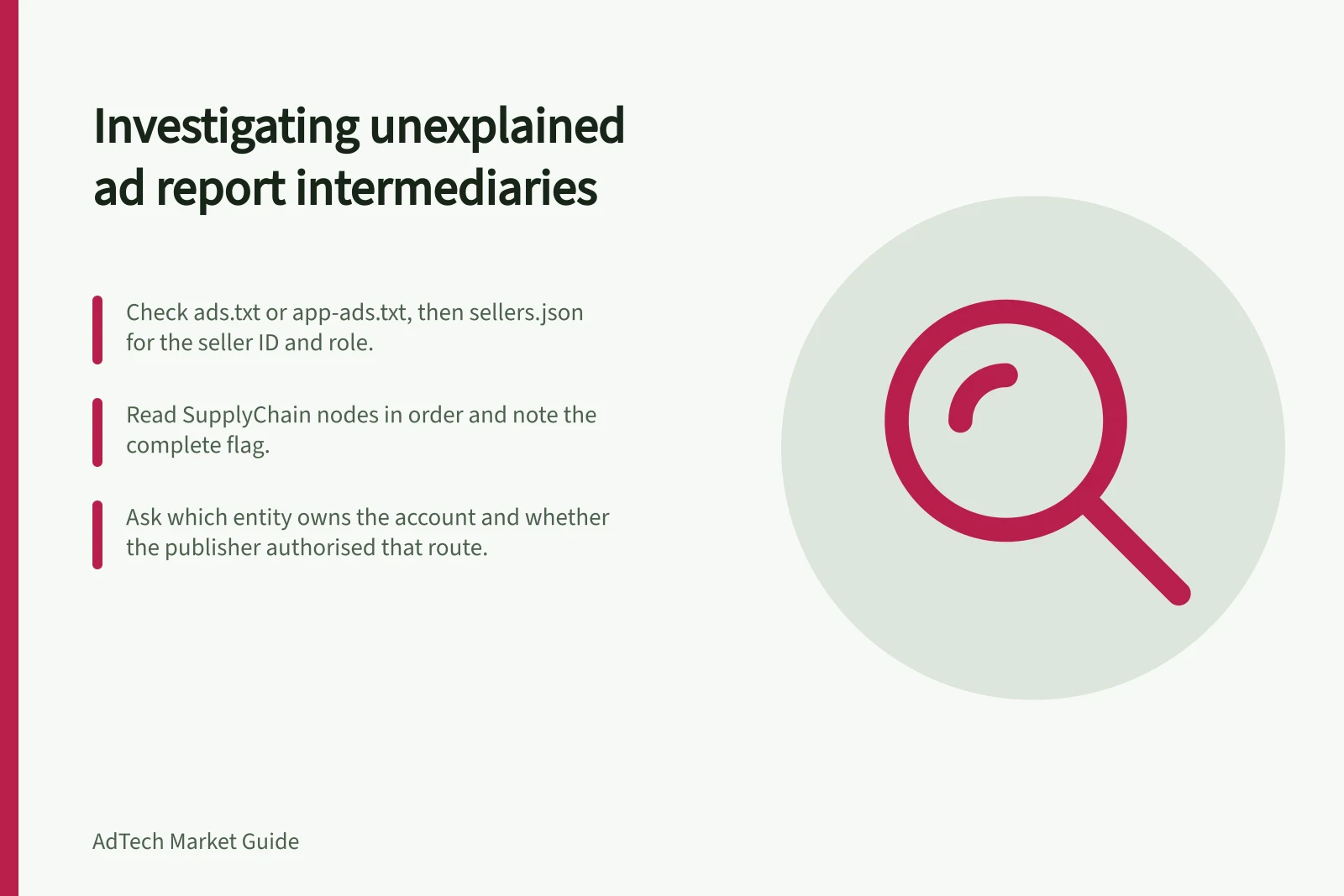 Investigating unexplained ad report intermediaries: Check ads.txt or app-ads.txt, then sellers.json for the seller ID and role.; Read SupplyChain nodes in order and note the complete flag.; Ask which entity owns the account and whether the publisher authorised that route.