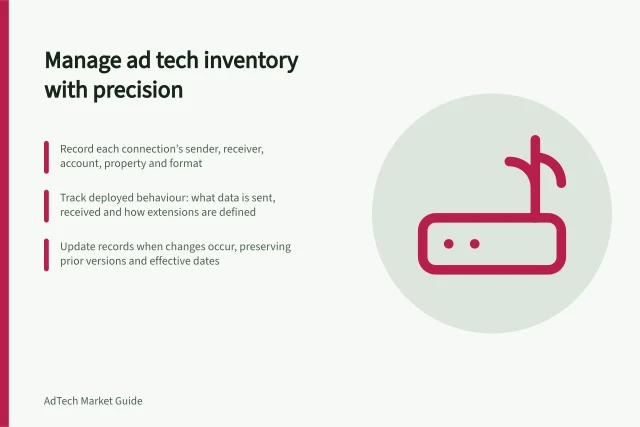 Manage ad tech inventory with precision: Record each connection’s sender, receiver, account, property and format; Track deployed behaviour: what data is sent, received and how extensions are defined; Update records when changes occur, preserving prior versions and effective dates. Maintaining a technical inventory of an advertising stack