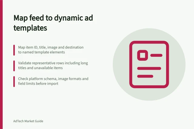 Map feed to dynamic ad templates: Map item ID, title, image and destination to named template elements; Validate representative rows including long titles and unavailable items; Check platform schema, image formats and field limits before import. Mapping a product feed into dynamic ad templates