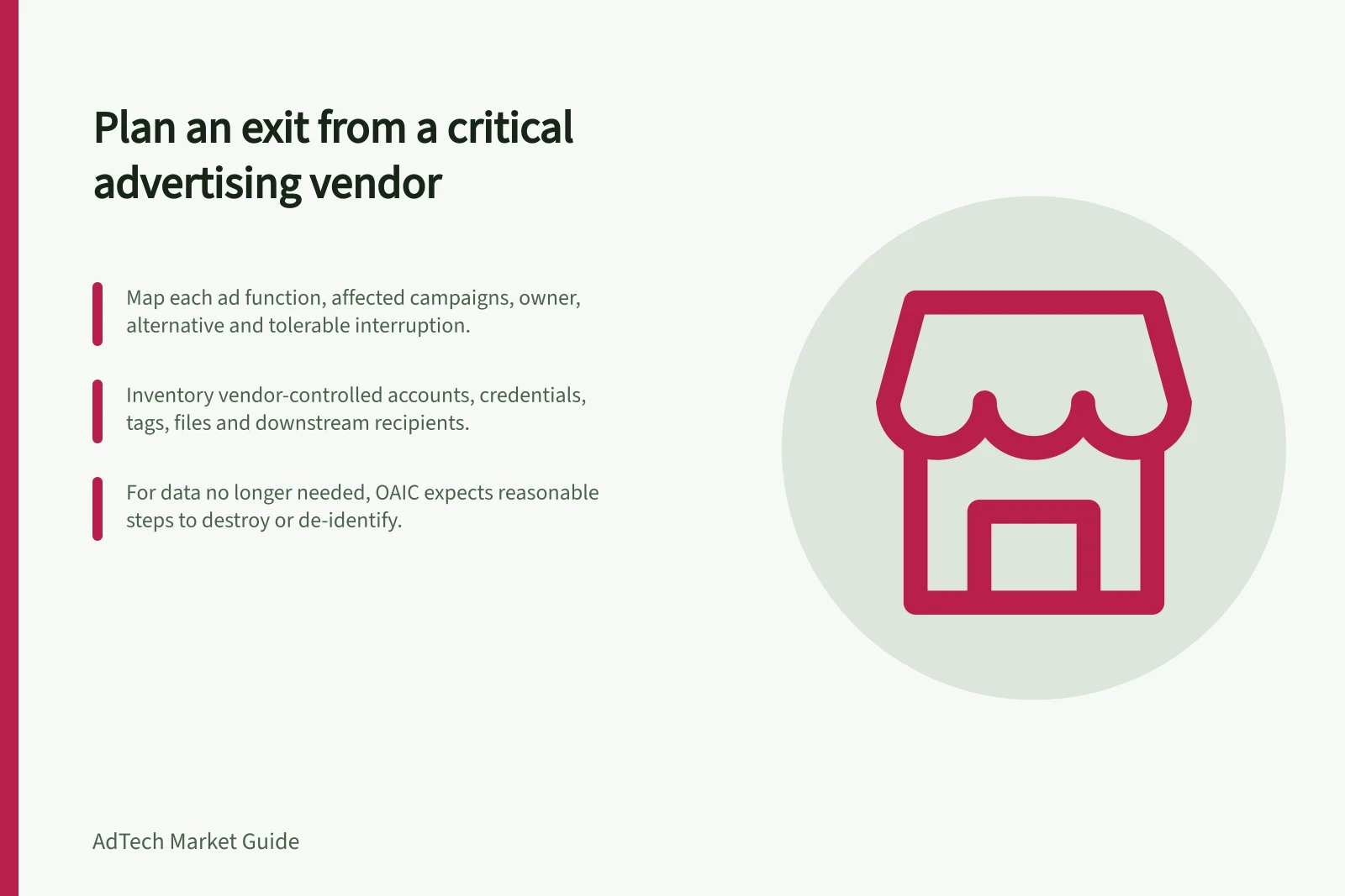 Plan an exit from a critical advertising vendor: Map each ad function, affected campaigns, owner, alternative and tolerable interruption.; Inventory vendor-controlled accounts, credentials, tags, files and downstream recipients.; For data no longer needed, OAIC expects reasonable steps to destroy or de-identify.