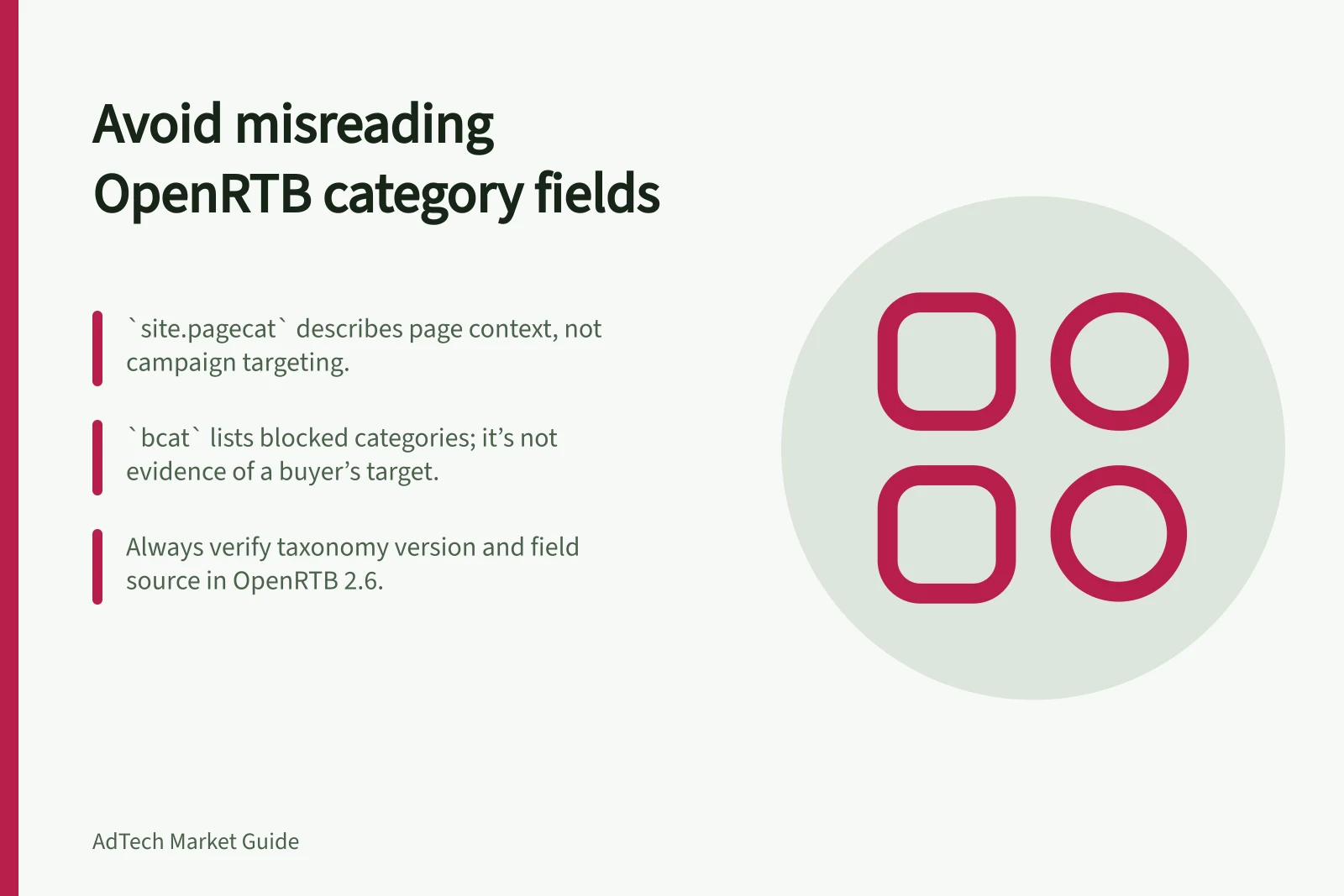 Avoid misreading OpenRTB category fields: `site.pagecat` describes page context, not campaign targeting.; `bcat` lists blocked categories; it’s not evidence of a buyer’s target.; Always verify taxonomy version and field source in OpenRTB 2.6.